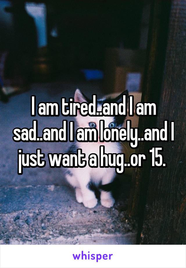 I am tired..and I am sad..and I am lonely..and I just want a hug..or 15. 