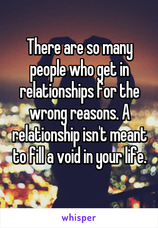 There are so many people who get in relationships for the wrong reasons. A relationship isn't meant to fill a void in your life.
