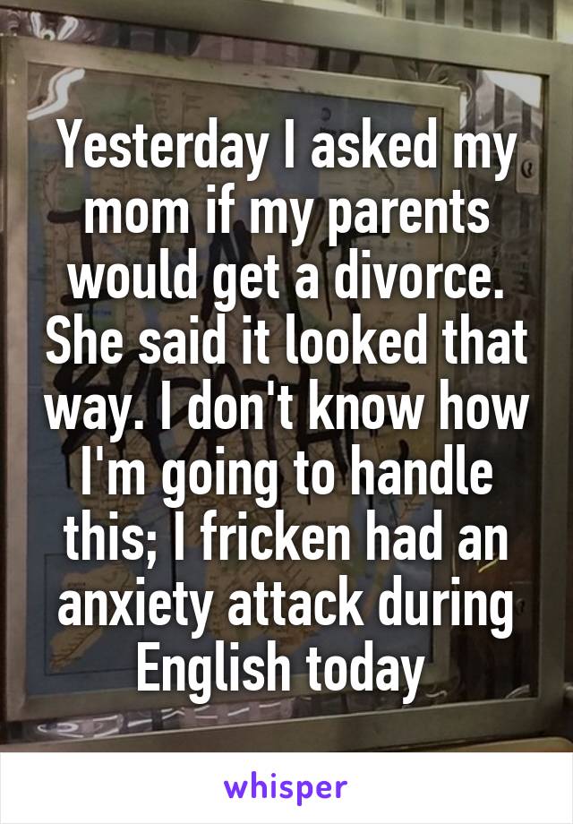 Yesterday I asked my mom if my parents would get a divorce. She said it looked that way. I don't know how I'm going to handle this; I fricken had an anxiety attack during English today 