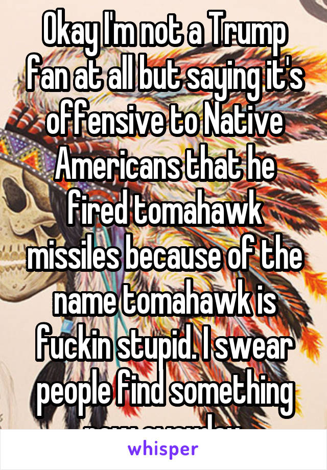 Okay I'm not a Trump fan at all but saying it's offensive to Native Americans that he fired tomahawk missiles because of the name tomahawk is fuckin stupid. I swear people find something new eveyday.