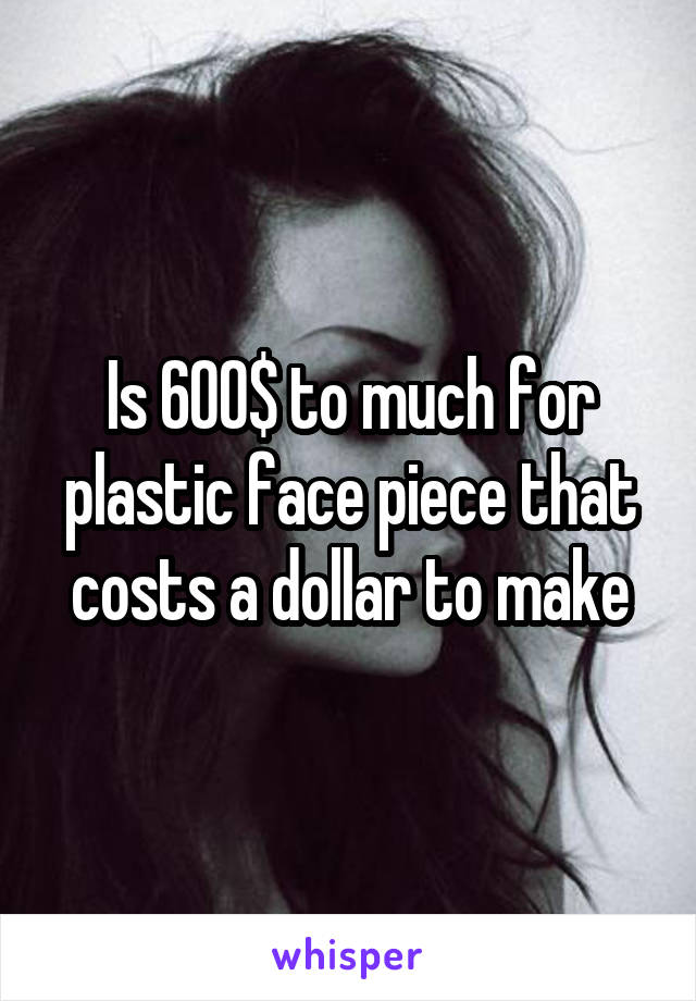 Is 600$ to much for plastic face piece that costs a dollar to make