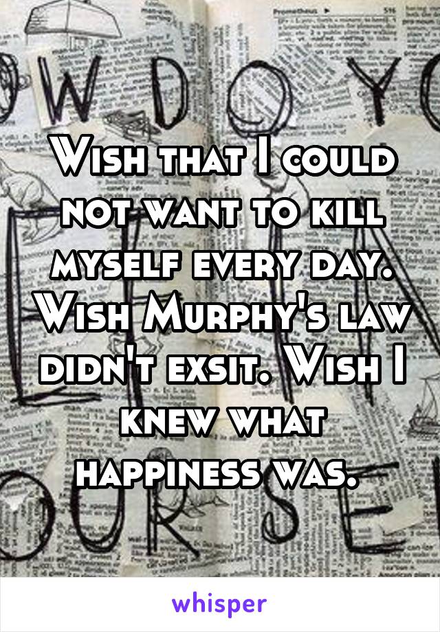 Wish that I could not want to kill myself every day. Wish Murphy's law didn't exsit. Wish I knew what happiness was. 