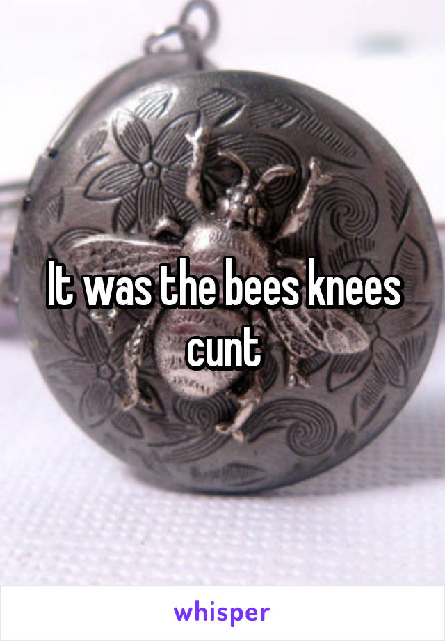 It was the bees knees cunt