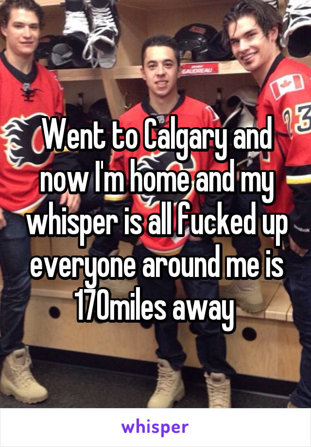 Went to Calgary and now I'm home and my whisper is all fucked up everyone around me is 170miles away 