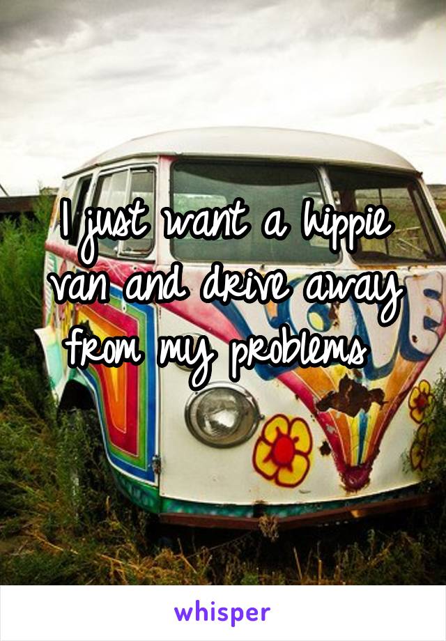 I just want a hippie van and drive away from my problems 
