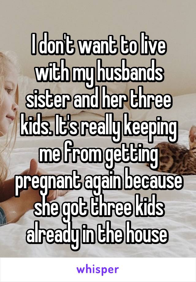 I don't want to live with my husbands sister and her three kids. It's really keeping me from getting pregnant again because she got three kids already in the house 