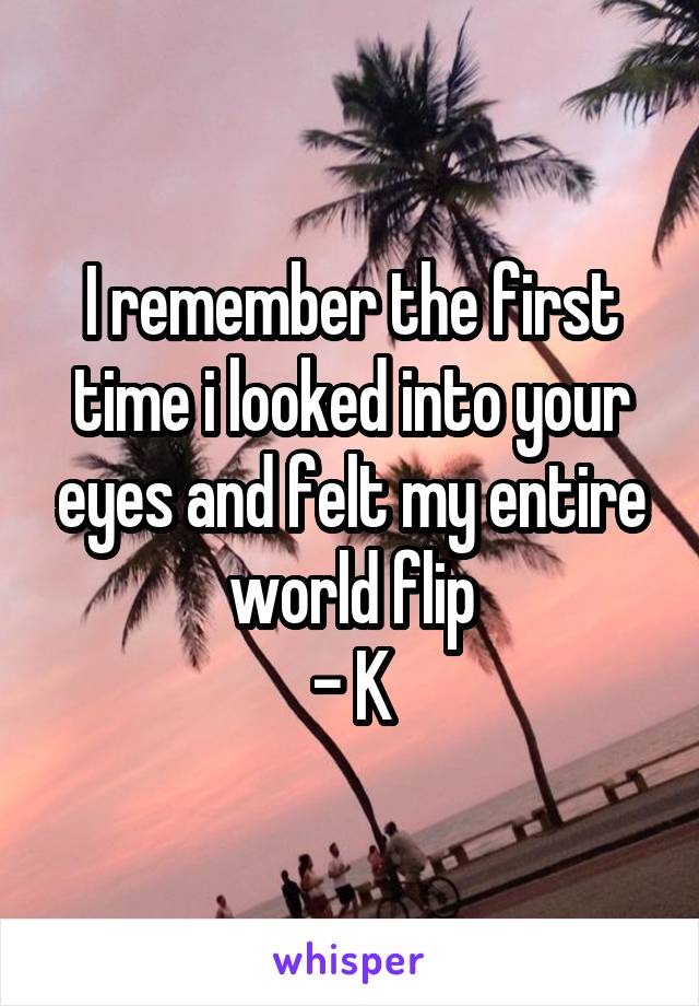 I remember the first time i looked into your eyes and felt my entire world flip
- K