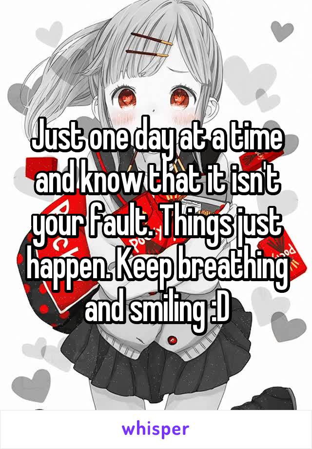 Just one day at a time and know that it isn't your fault. Things just happen. Keep breathing and smiling :D