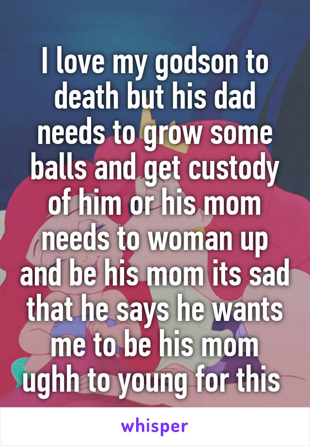 I love my godson to death but his dad needs to grow some balls and get custody of him or his mom needs to woman up and be his mom its sad that he says he wants me to be his mom ughh to young for this 