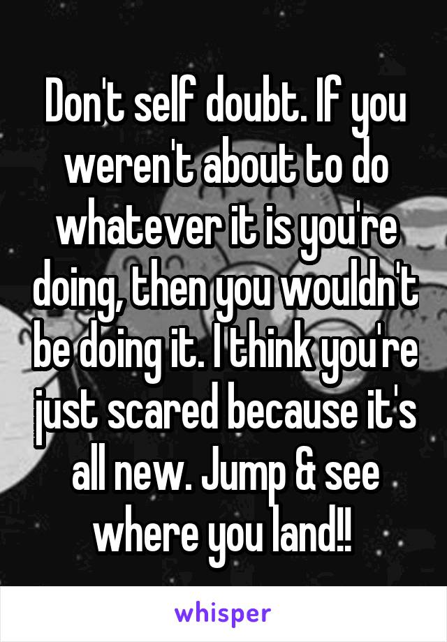 Don't self doubt. If you weren't about to do whatever it is you're doing, then you wouldn't be doing it. I think you're just scared because it's all new. Jump & see where you land!! 