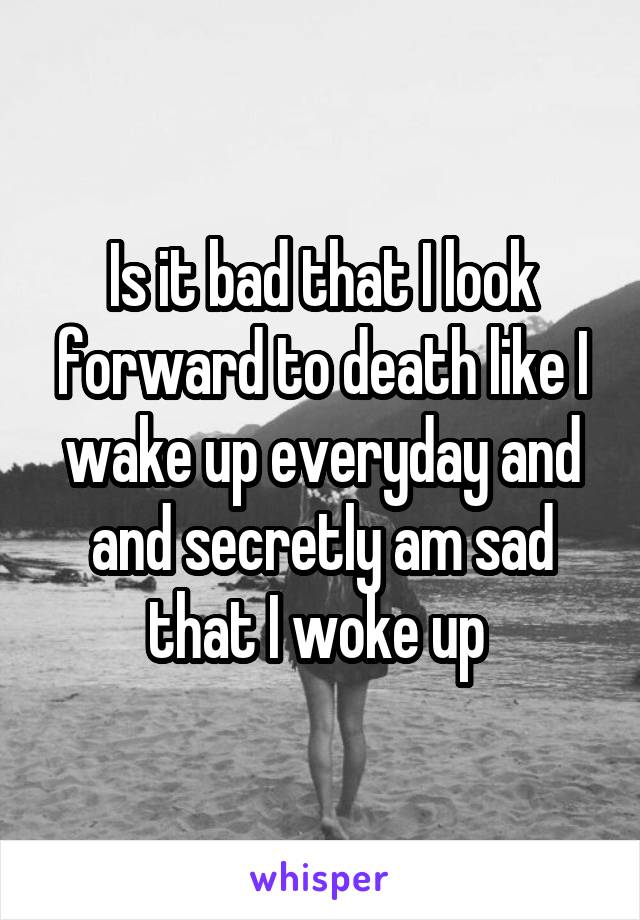 Is it bad that I look forward to death like I wake up everyday and and secretly am sad that I woke up 