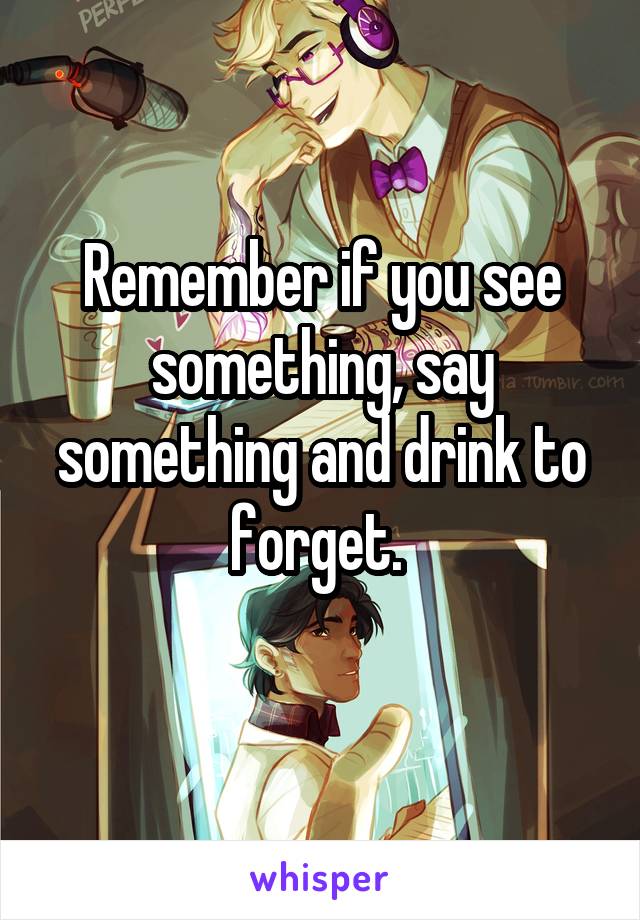 Remember if you see something, say something and drink to forget. 
