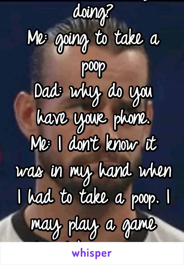 Dad : what are you doing?
Me: going to take a poop
Dad: why do you have your phone.
Me: I don't know it was in my hand when I had to take a poop. I may play a game while taking a poop. 
Dad ... ok