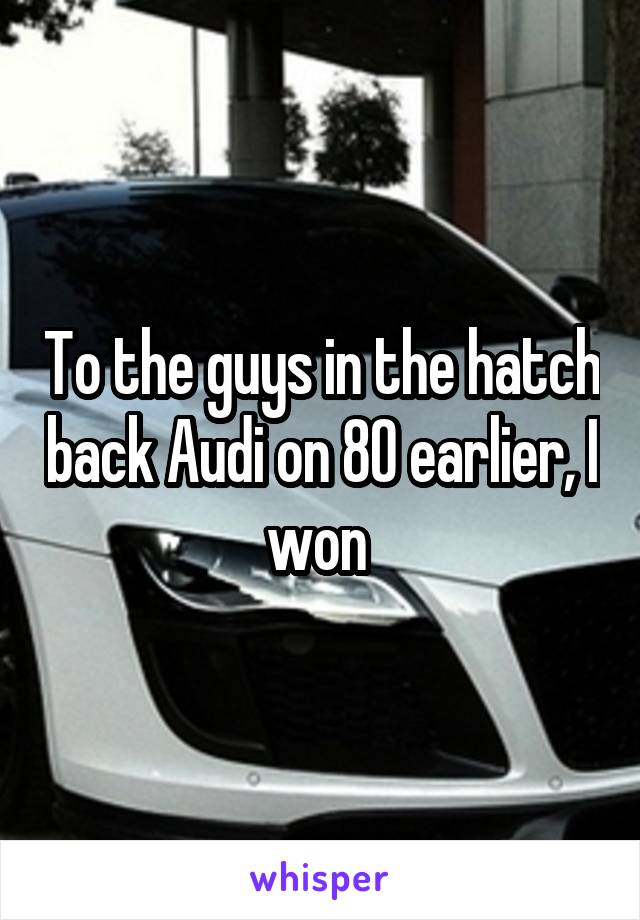 To the guys in the hatch back Audi on 80 earlier, I won 