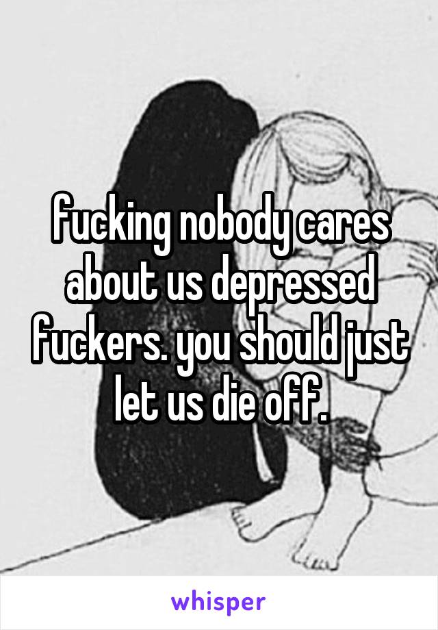 fucking nobody cares about us depressed fuckers. you should just let us die off.