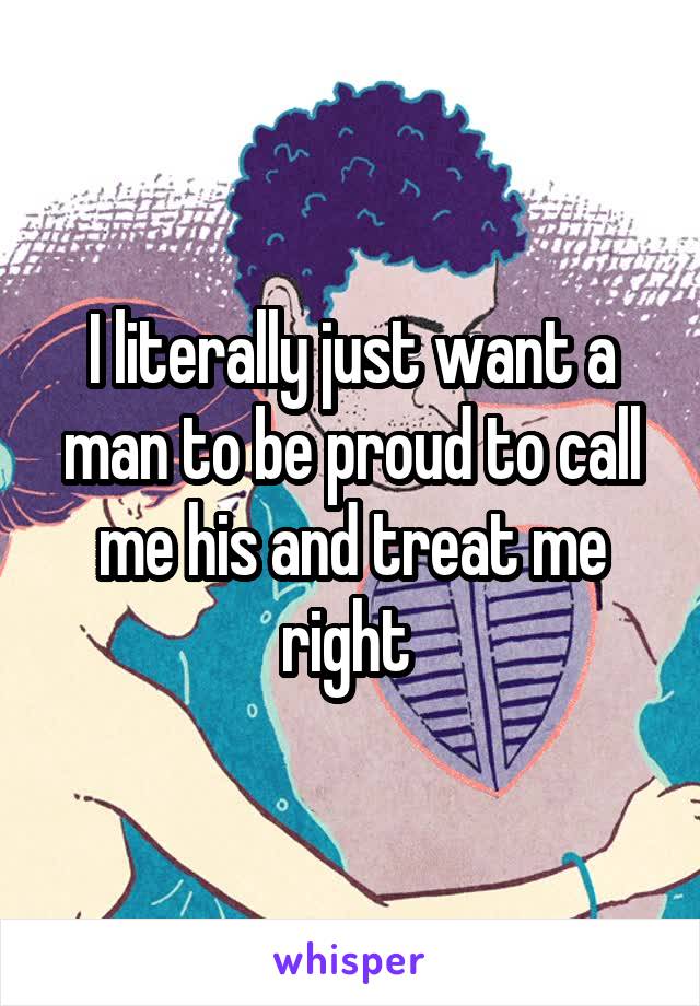 I literally just want a man to be proud to call me his and treat me right 