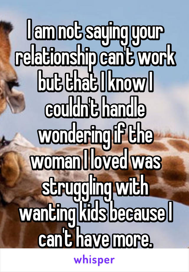 I am not saying your relationship can't work but that I know I couldn't handle wondering if the woman I loved was struggling with wanting kids because I can't have more.