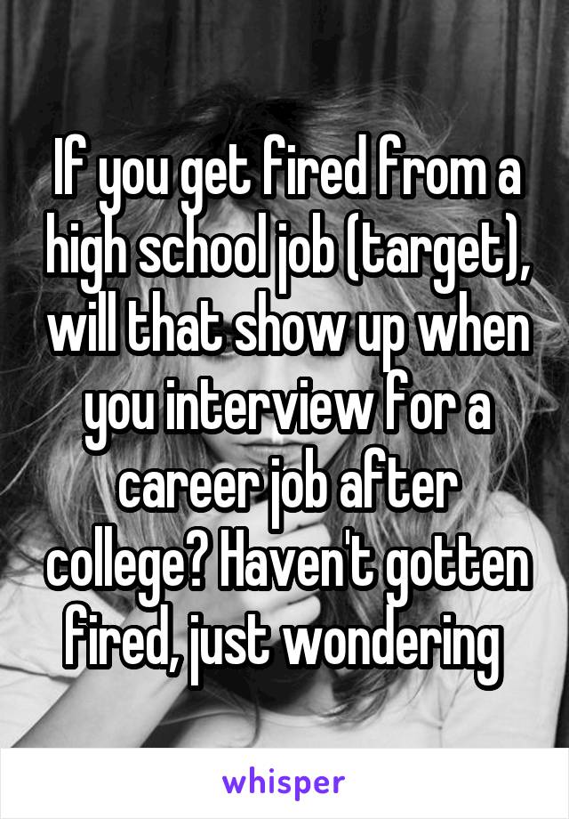 If you get fired from a high school job (target), will that show up when you interview for a career job after college? Haven't gotten fired, just wondering 