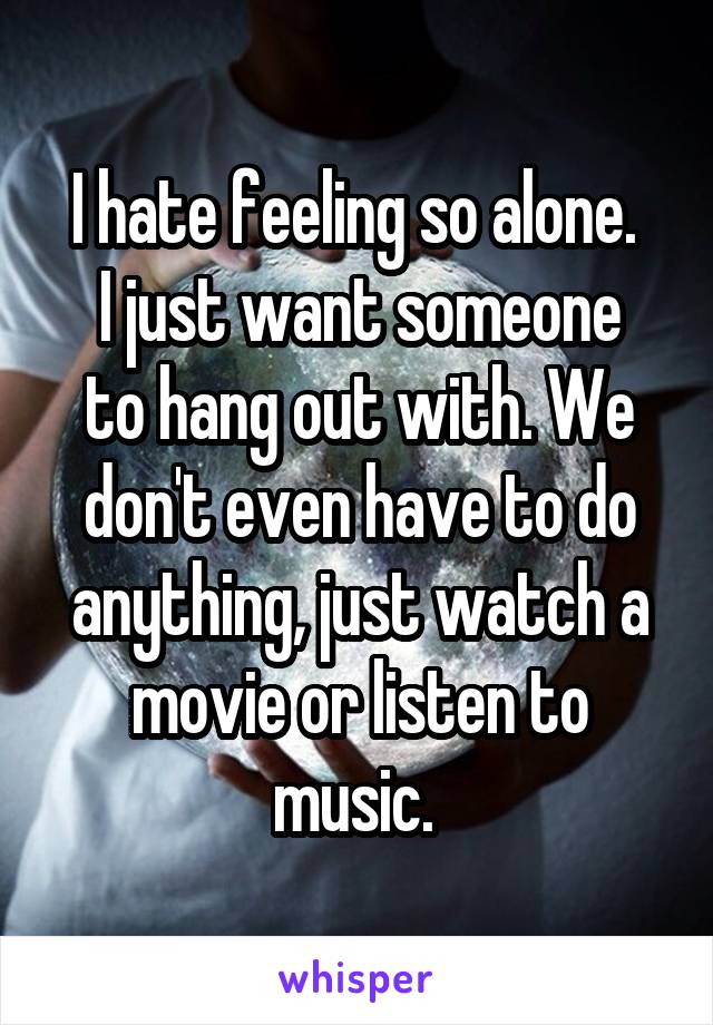 I hate feeling so alone. 
I just want someone to hang out with. We don't even have to do anything, just watch a movie or listen to music. 