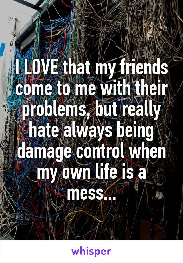 I LOVE that my friends come to me with their problems, but really hate always being damage control when my own life is a mess...