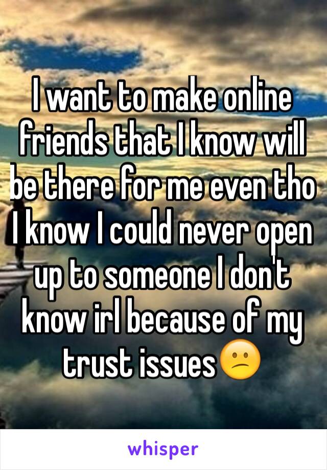 I want to make online friends that I know will be there for me even tho I know I could never open up to someone I don't know irl because of my trust issues😕