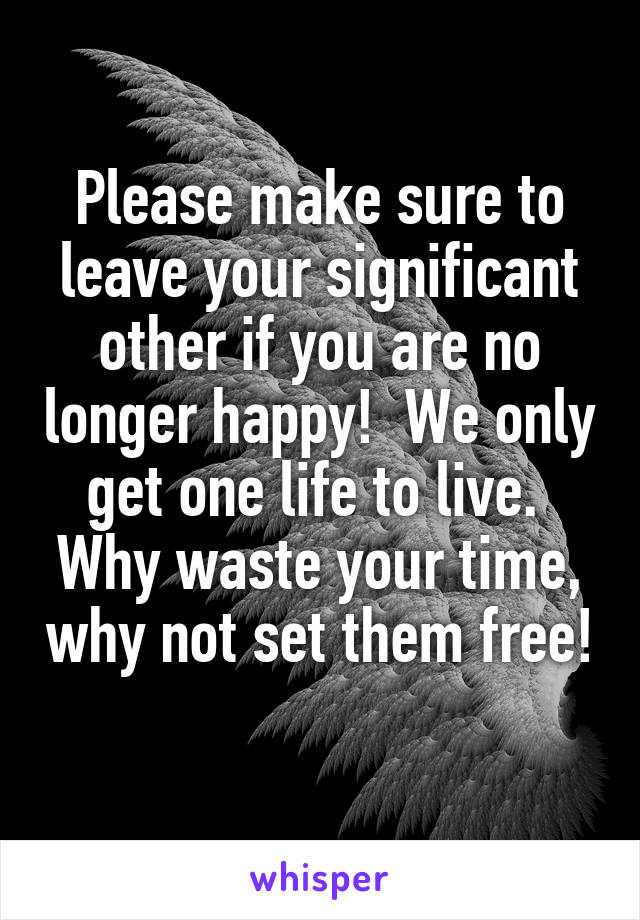 Please make sure to leave your significant other if you are no longer happy!  We only get one life to live.  Why waste your time, why not set them free!  