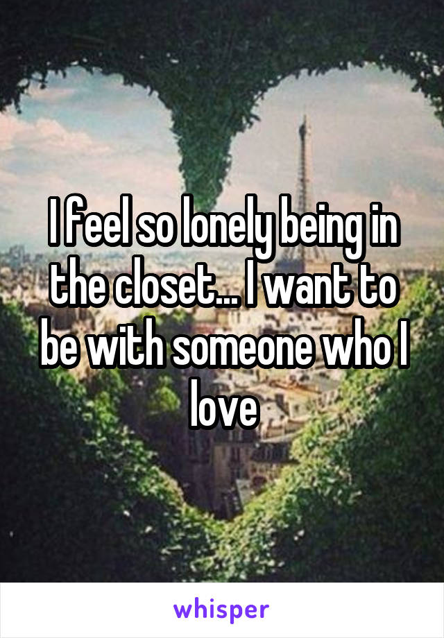 I feel so lonely being in the closet... I want to be with someone who I love