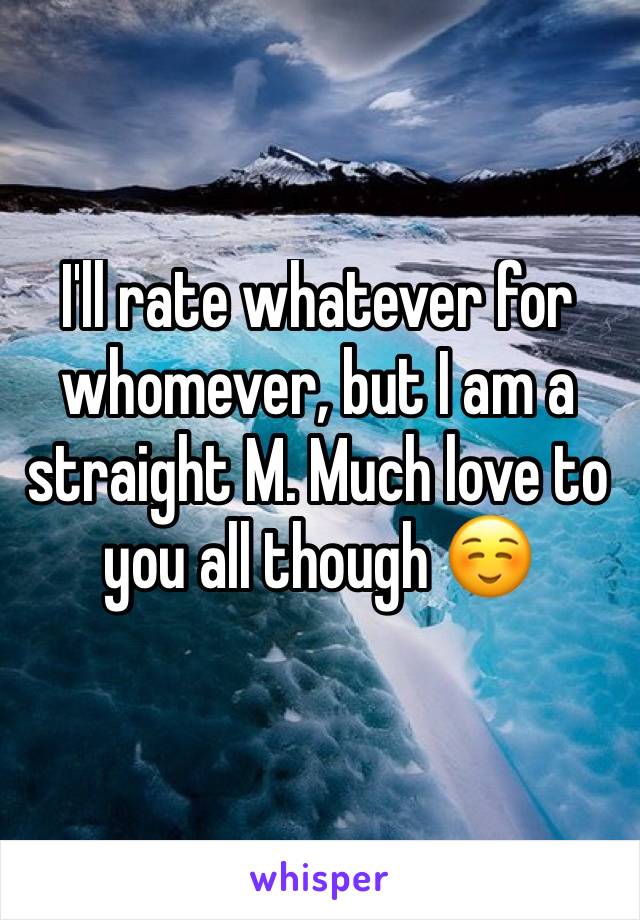 I'll rate whatever for whomever, but I am a straight M. Much love to you all though ☺️