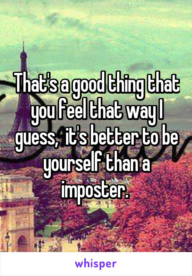 That's a good thing that you feel that way I guess,  it's better to be yourself than a imposter. 