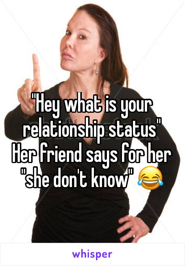 "Hey what is your relationship status"
Her friend says for her "she don't know" 😂