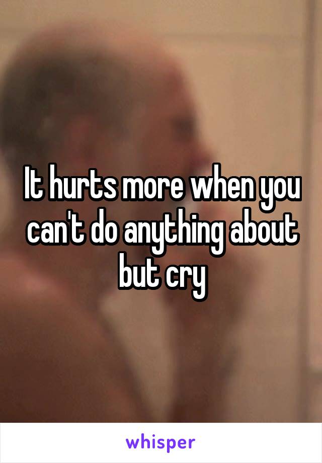 It hurts more when you can't do anything about but cry