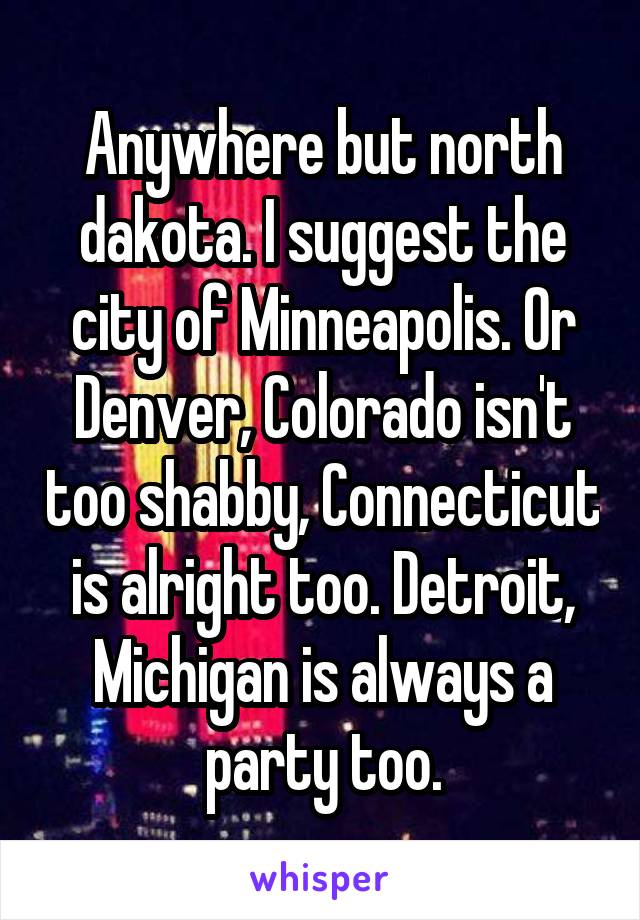 Anywhere but north dakota. I suggest the city of Minneapolis. Or Denver, Colorado isn't too shabby, Connecticut is alright too. Detroit, Michigan is always a party too.