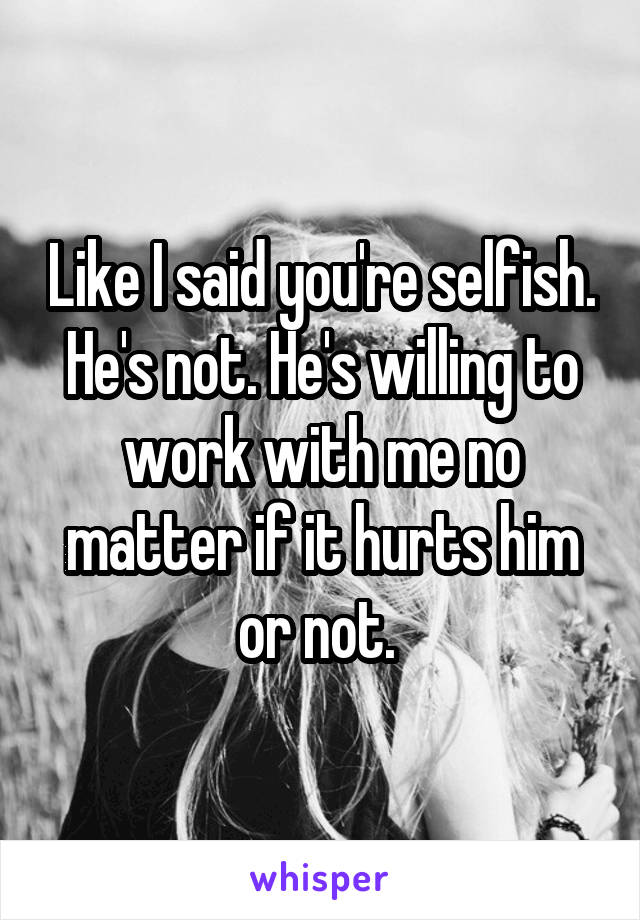 Like I said you're selfish. He's not. He's willing to work with me no matter if it hurts him or not. 