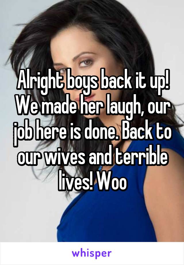 Alright boys back it up! We made her laugh, our job here is done. Back to our wives and terrible lives! Woo