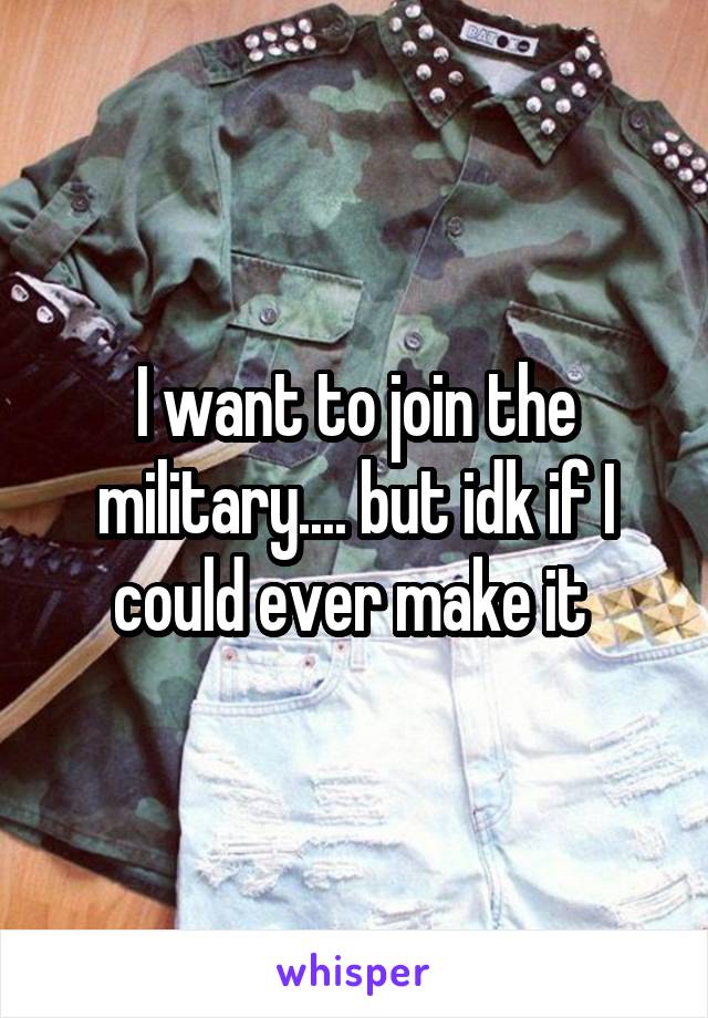 I want to join the military.... but idk if I could ever make it 