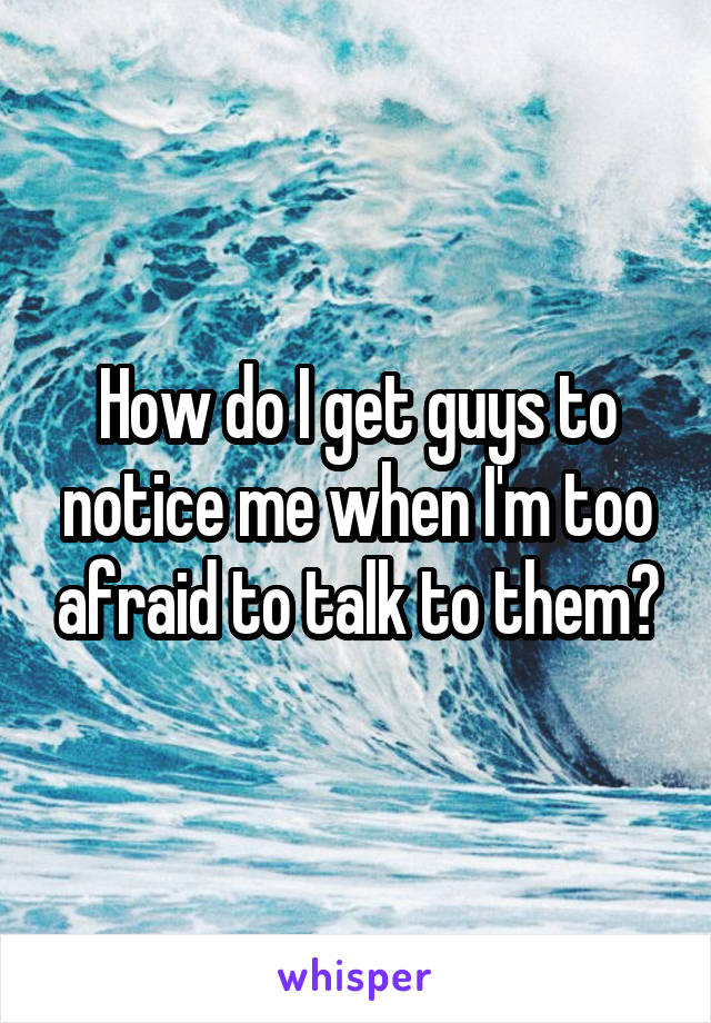 How do I get guys to notice me when I'm too afraid to talk to them?