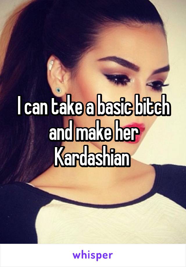 I can take a basic bitch and make her Kardashian 