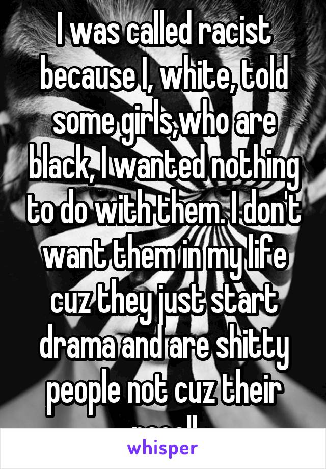 I was called racist because I, white, told some girls,who are black, I wanted nothing to do with them. I don't want them in my life cuz they just start drama and are shitty people not cuz their race!!