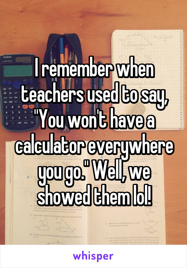 I remember when teachers used to say, "You won't have a calculator everywhere you go." Well, we showed them lol!