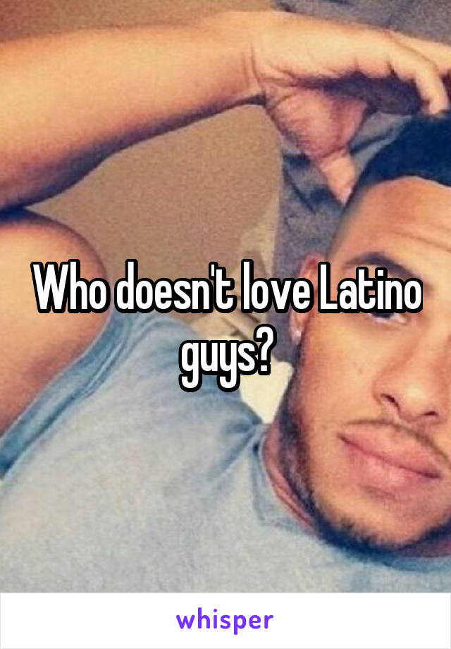 Who doesn't love Latino guys?