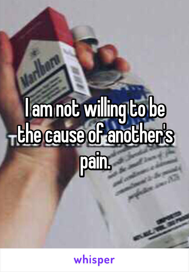 I am not willing to be the cause of another's pain.