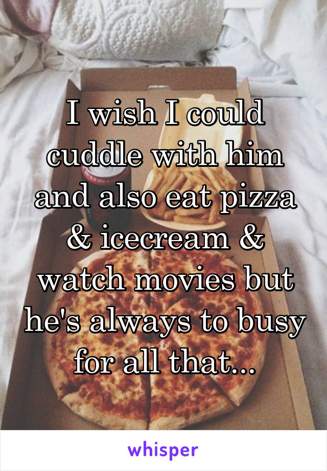 I wish I could cuddle with him and also eat pizza & icecream & watch movies but he's always to busy for all that...