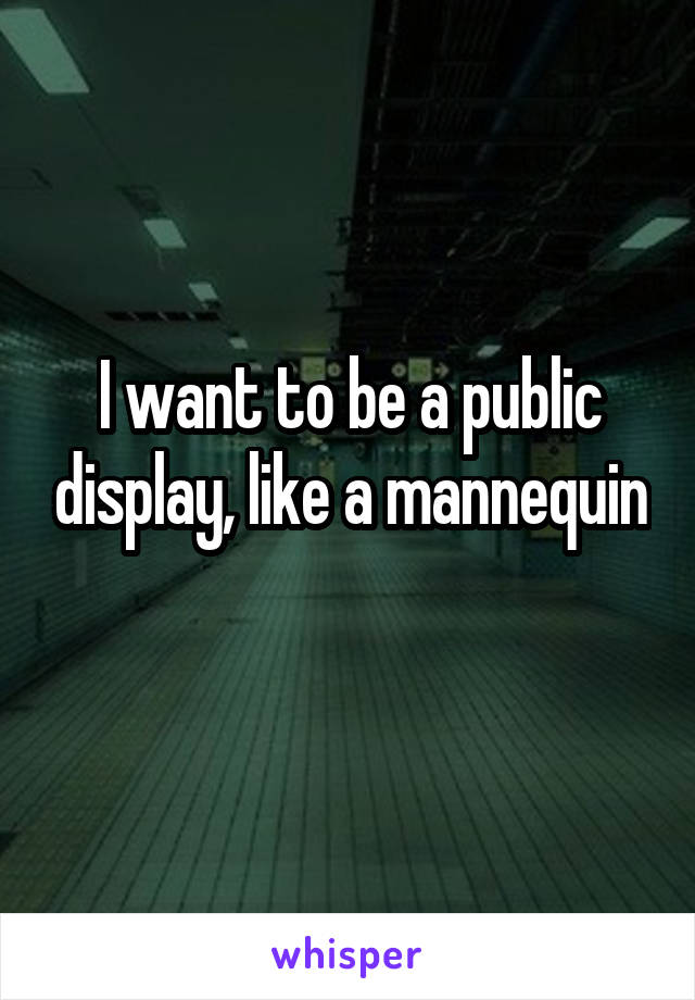 I want to be a public display, like a mannequin 