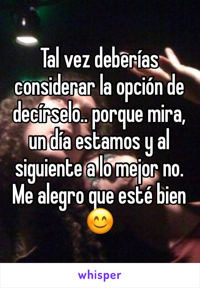 Tal vez deberías considerar la opción de decírselo.. porque mira, un día estamos y al siguiente a lo mejor no. Me alegro que esté bien 😊 