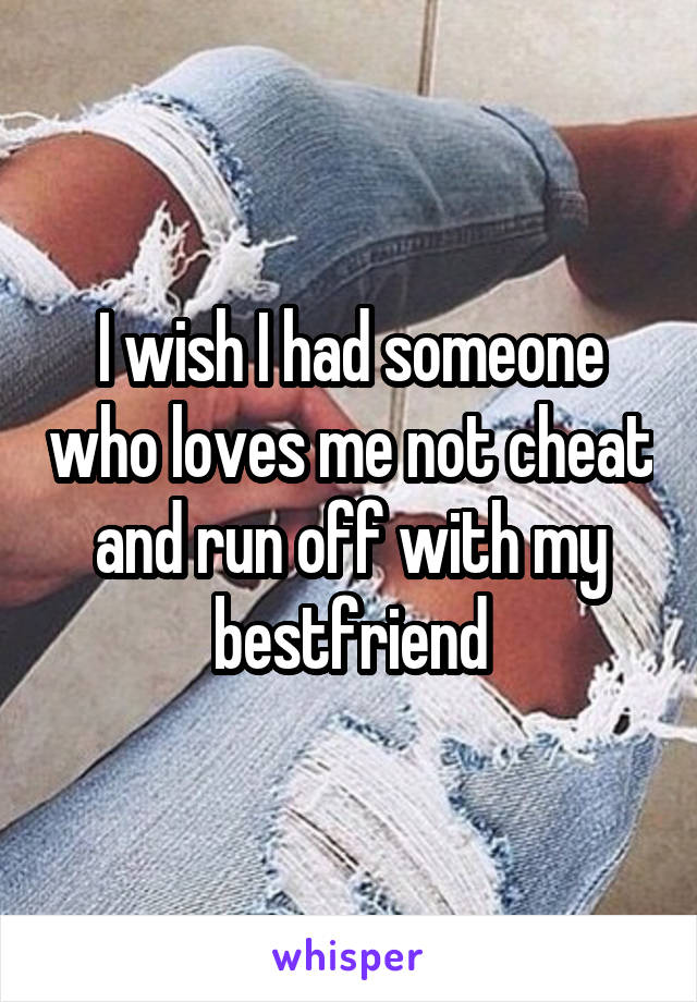 I wish I had someone who loves me not cheat and run off with my bestfriend