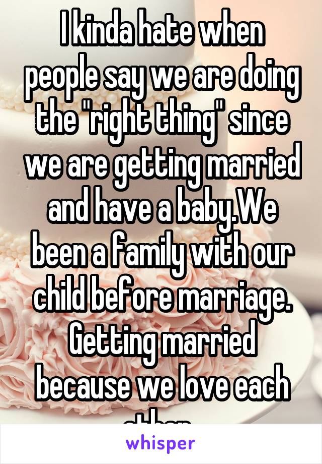 I kinda hate when people say we are doing the "right thing" since we are getting married and have a baby.We been a family with our child before marriage. Getting married because we love each other. 