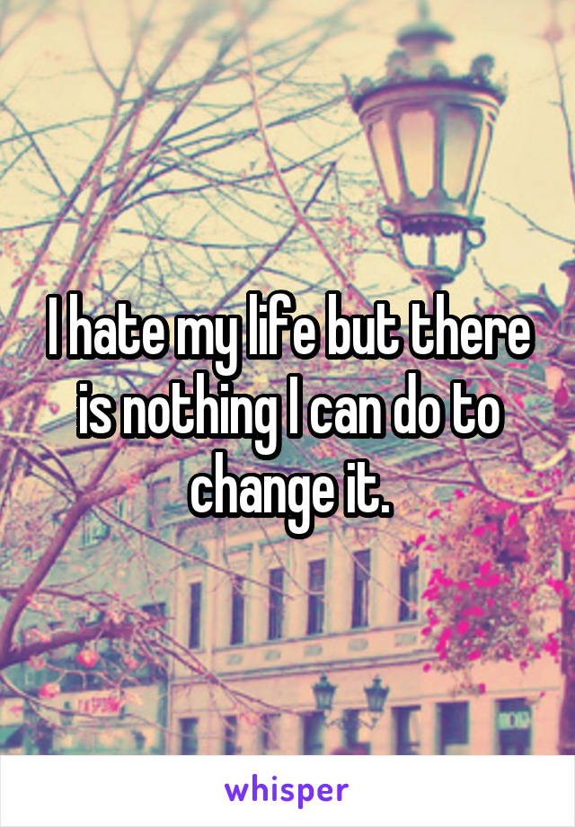 I hate my life but there is nothing I can do to change it.