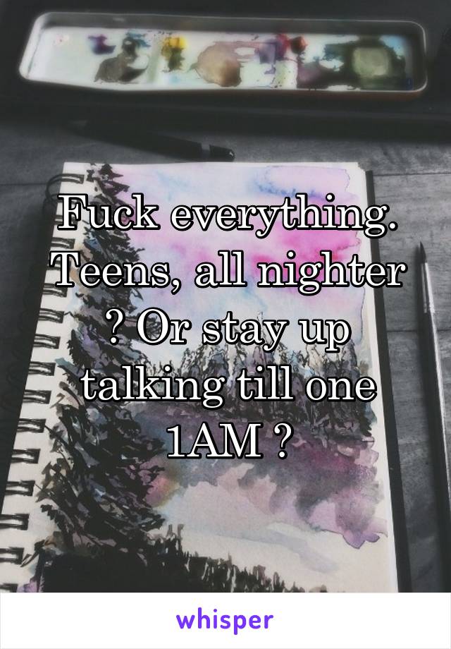 Fuck everything.
Teens, all nighter ? Or stay up talking till one 1AM ?