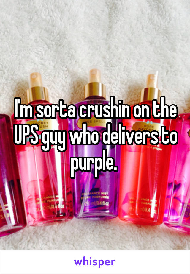 I'm sorta crushin on the UPS guy who delivers to purple. 