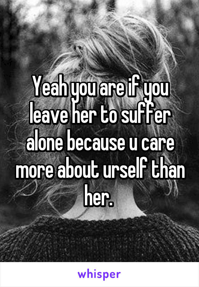 Yeah you are if you leave her to suffer alone because u care more about urself than her. 